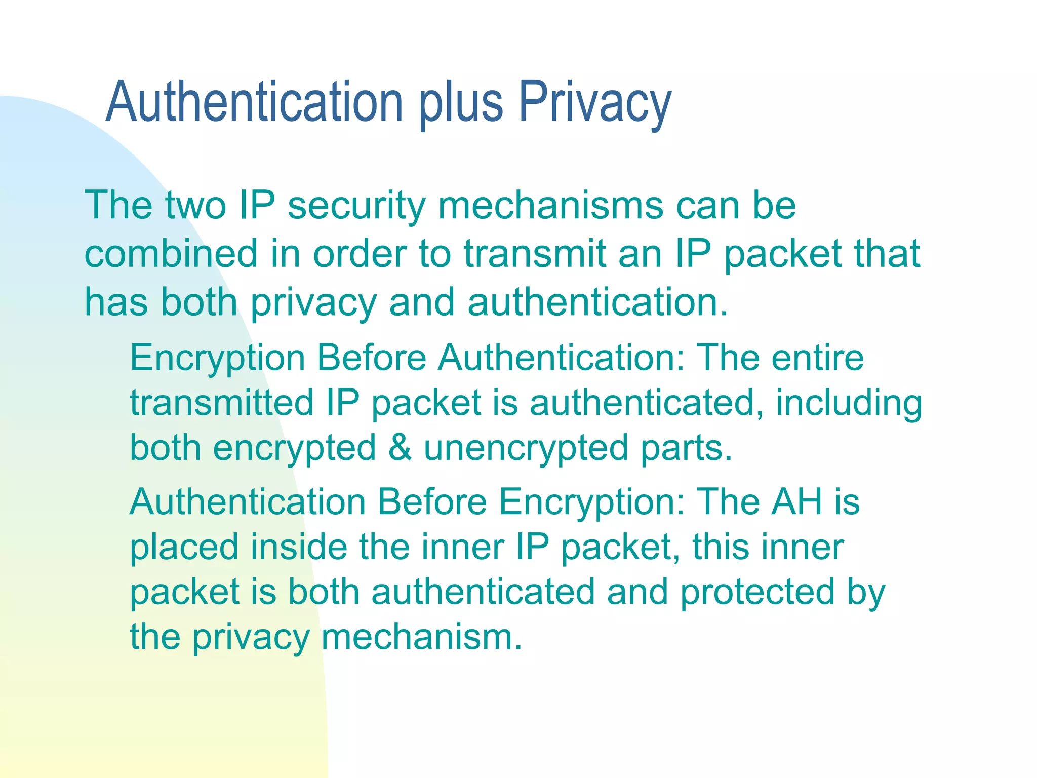 Authentication plus Privacy
The two IP security mechanisms can be
combined in order to transmit an IP packet that
has both privacy and authentication.
Encryption Before Authentication: The entire
transmitted IP packet is authenticated, including
both encrypted & unencrypted parts.
Authentication Before Encryption: The AH is
placed inside the inner IP packet, this inner
packet is both authenticated and protected by
the privacy mechanism.
 