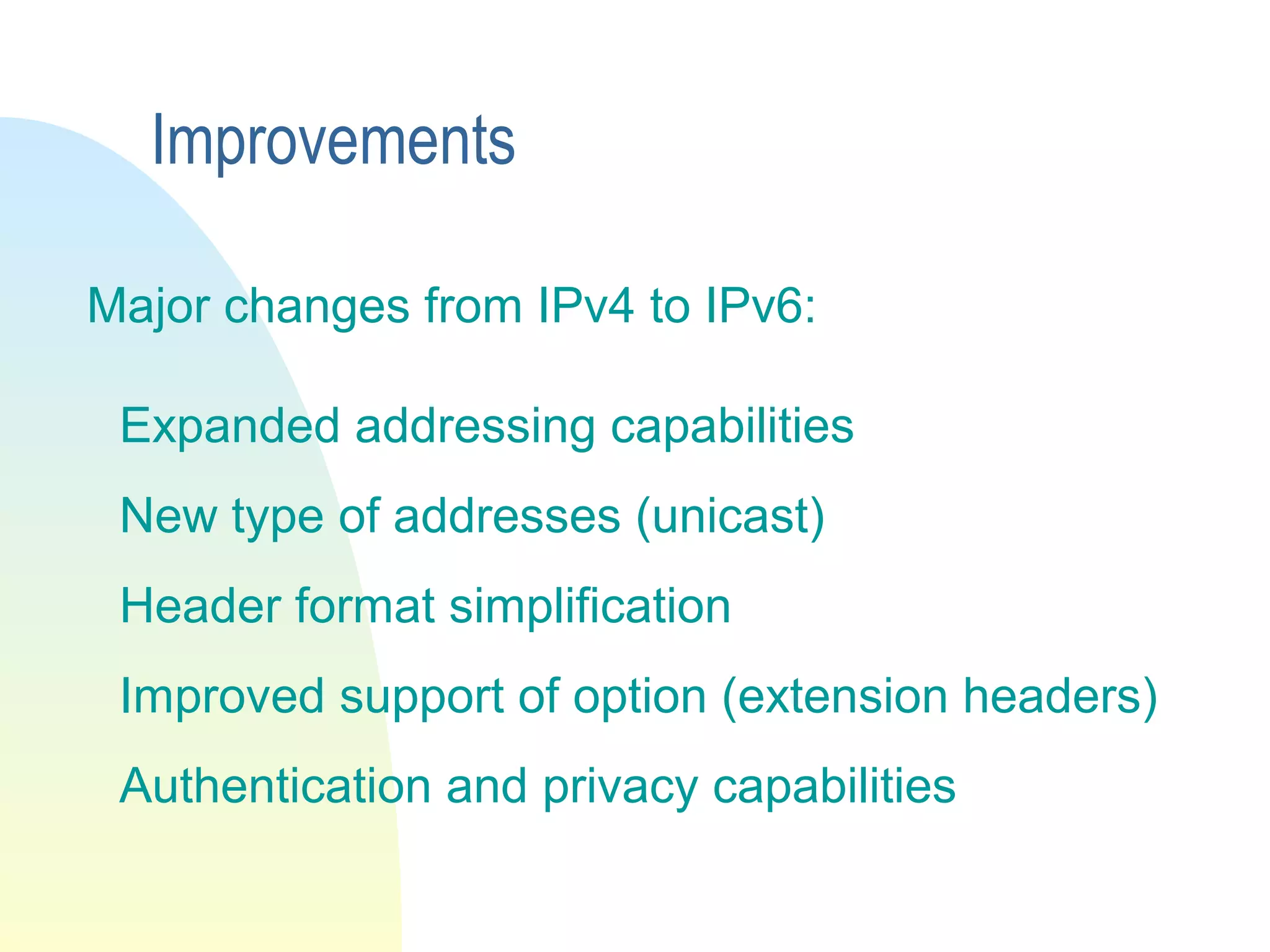 Major changes from IPv4 to IPv6:
Expanded addressing capabilities
New type of addresses (unicast)
Header format simplification
Improved support of option (extension headers)
Authentication and privacy capabilities
Improvements
 