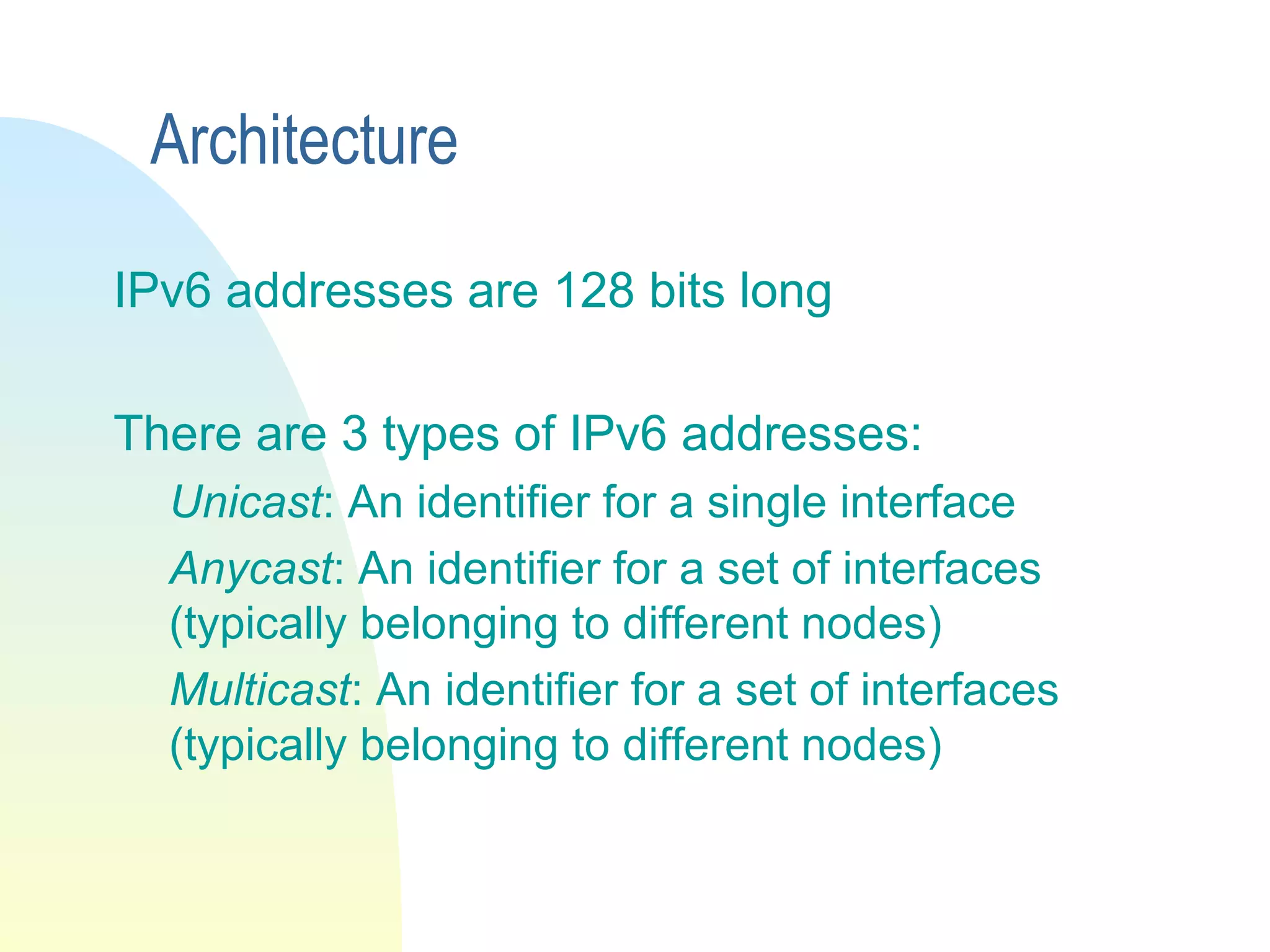 Architecture
IPv6 addresses are 128 bits long
There are 3 types of IPv6 addresses:
Unicast: An identifier for a single interface
Anycast: An identifier for a set of interfaces
(typically belonging to different nodes)
Multicast: An identifier for a set of interfaces
(typically belonging to different nodes)
 
