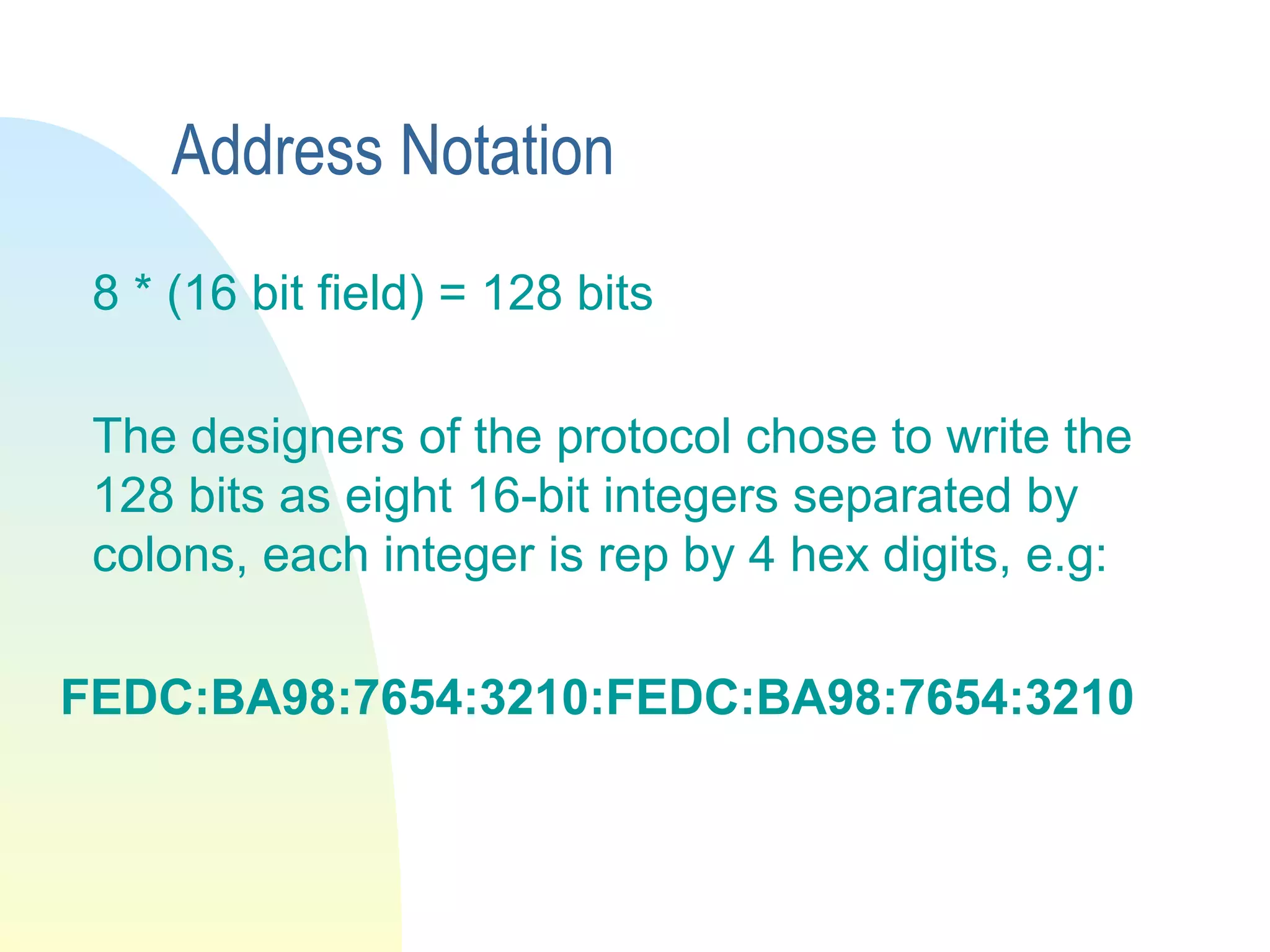 Address Notation
8 * (16 bit field) = 128 bits
The designers of the protocol chose to write the
128 bits as eight 16-bit integers separated by
colons, each integer is rep by 4 hex digits, e.g:
FEDC:BA98:7654:3210:FEDC:BA98:7654:3210
 