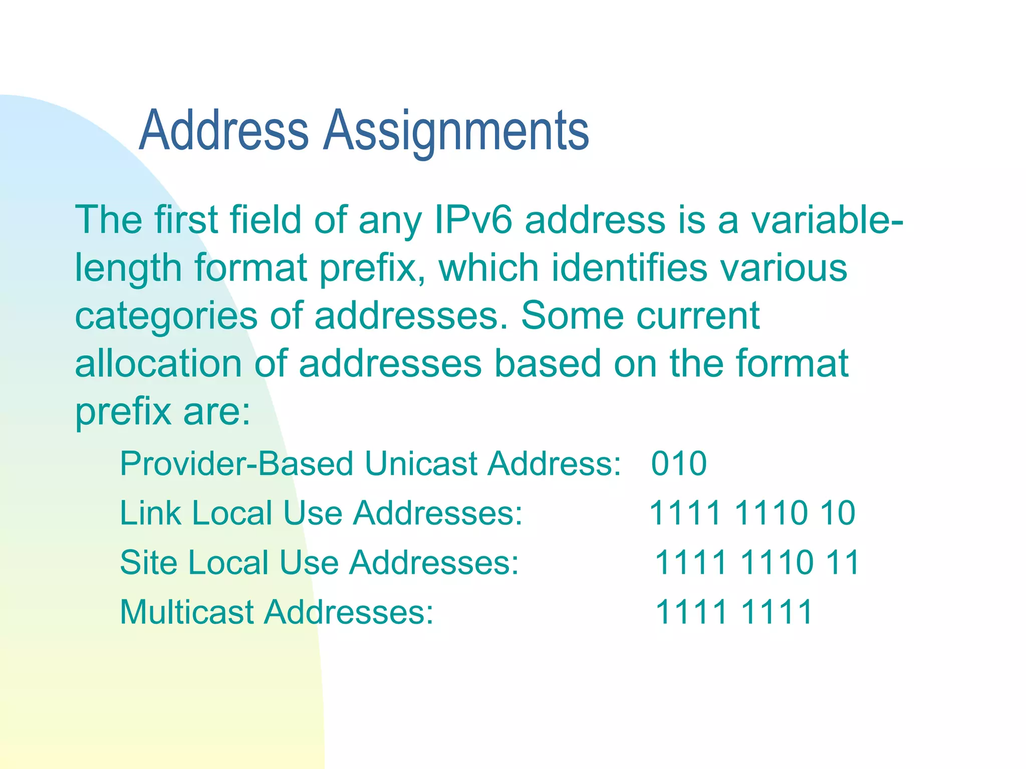 Address Assignments
The first field of any IPv6 address is a variable-
length format prefix, which identifies various
categories of addresses. Some current
allocation of addresses based on the format
prefix are:
Provider-Based Unicast Address: 010
Link Local Use Addresses: 1111 1110 10
Site Local Use Addresses: 1111 1110 11
Multicast Addresses: 1111 1111
 
