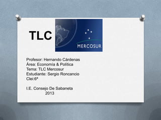 TLC
Profesor: Hernando Cárdenas
Área: Economía & Política
Tema: TLC Mercosur
Estudiante: Sergio Roncancio
Clei:6ª
I.E. Consejo De Sabaneta
2013

 