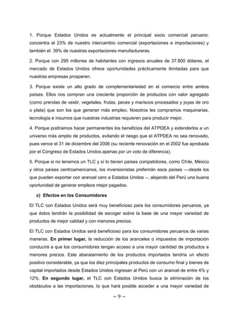 1. Porque Estados Unidos es actualmente el principal socio comercial peruano:
concentra el 23% de nuestro intercambio comercial (exportaciones e importaciones) y
también el 39% de nuestras exportaciones manufactureras.

2. Porque con 295 millones de habitantes con ingresos anuales de 37.800 dólares, el
mercado de Estados Unidos ofrece oportunidades prácticamente ilimitadas para que
nuestras empresas prosperen.

3. Porque existe un alto grado de complementariedad en el comercio entre ambos
países. Ellos nos compran una creciente proporción de productos con valor agregado
(como prendas de vestir, vegetales, frutas, peces y mariscos procesados y joyas de oro
o plata) que son los que generan más empleo. Nosotros les compramos maquinarias,
tecnología e insumos que nuestras industrias requieren para producir mejor.

4. Porque podríamos hacer permanentes los beneficios del ATPDEA y extenderlos a un
universo más amplio de productos, evitando el riesgo que el ATPDEA no sea renovado,
pues vence el 31 de diciembre del 2006 (su reciente renovación en el 2002 fue aprobada
por el Congreso de Estados Unidos apenas por un voto de diferencia).

5. Porque si no tenemos un TLC y sí lo tienen países competidores, como Chile, México
y otros países centroamericanos, los inversionistas preferirán esos países ––desde los
que pueden exportar con arancel cero a Estados Unidos –, alejando del Perú una buena
oportunidad de generar empleos mejor pagados.

   c) Efectos en los Consumidores

El TLC con Estados Unidos será muy beneficioso para los consumidores peruanos, ya
que éstos tendrán la posibilidad de escoger sobre la base de una mayor variedad de
productos de mejor calidad y con menores precios.

El TLC con Estados Unidos será beneficioso para los consumidores peruanos de varias
maneras. En primer lugar, la reducción de los aranceles o impuestos de importación
conducirá a que los consumidores tengan acceso a una mayor cantidad de productos a
menores precios. Este abaratamiento de los productos importados tendría un efecto
positivo considerable, ya que los diez principales productos de consumo final y bienes de
capital importados desde Estados Unidos ingresan al Perú con un arancel de entre 4% y
12%. En segundo lugar, el TLC con Estados Unidos busca la eliminación de los
obstáculos a las importaciones, lo que hará posible acceder a una mayor variedad de

                                         ~9~
 