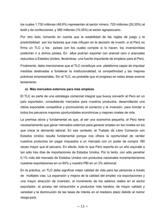 los cuales 1.730 millones (48,9%) representan al sector minero, 720 millones (20,35%) al
textil y de confecciones, y 366 millones (10,35%) al sector agropecuario.

Por otro lado, tomando en cuenta que la estabilidad de las reglas de juego y la
predictibilidad son los factores que más influyen en la decisión de invertir, si el Perú no
firma un TLC y los     países con los cuales compite sí lo hacen, los inversionistas
preferirán ir a dichos países. En ellos podrían exportar con arancel cero o aranceles
reducidos a Estados Unidos, llevándose una fuente importante de empleos para el Perú.

Finalmente, debe mencionarse que el TLC constituye una plataforma capaz de impulsar
medidas destinadas a fortalecer la institucionalidad, la competitividad y las mejores
prácticas empresariales. Sin el TLC, es probable que el progreso en estas áreas avance
lentamente.

   e) Más mercados externos para más empleos

El TLC es parte de una estrategia comercial integral que busca convertir al Perú en un
país exportador, consolidando mercados para nuestros productos, desarrollando una
oferta exportable competitiva y promoviendo el comercio y la inversión, para brindar a
todos los peruanos mayores oportunidades económicas y mejores niveles de vida.

La premisa obvia y fundamental es que, al ser una economía pequeña, el Perú tiene
necesariamente que ganar mercados externos para generar empleo en los niveles en los
que crece la demanda laboral. En ese contexto, el Tratado de Libre Comercio con
Estados Unidos resulta fundamental porque nos ofrece la oportunidad de vender
nuestros productos sin pagar impuestos a un mercado con un poder de compra 180
veces mayor que el peruano. En efecto, todo lo que Perú exporta en un año equivale a
tan sólo tres días de importaciones de Estados Unidos. Por lo tanto, con sólo penetrar
0,1% más del mercado de Estados Unidos con productos nacionales incrementaríamos
nuestras exportaciones en un 60% y nuestro PBI en un 3% adicional.

En la práctica, un TLC debe significar mejor calidad de vida para las personas a través
de múltiples vías. La expansión y mejora de la calidad del empleo vía exportaciones y
una mayor atracción de inversión, el incremento de los salarios reales en el sector
exportador, el acceso del consumidor a productos más baratos, de mayor calidad y
variedad y la disminución de las tasas de interés en el mediano plazo debido al menor
riesgo-país.

                                         ~ 11 ~
 