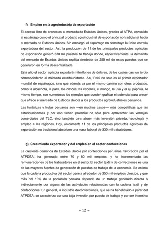 f) Empleo en la agroindustria de exportación

El acceso libre de aranceles al mercado de Estados Unidos, gracias al ATPA, consolidó
al espárrago como el principal producto agroindustrial de exportación no tradicional hacia
el mercado de Estados Unidos. Sin embargo, el espárrago no constituye la única estrella
exportadora del sector. Así, la producción de 11 de los principales productos agrícolas
de exportación generó 330 mil puestos de trabajo donde, específicamente, la demanda
del mercado de Estados Unidos explica alrededor de 250 mil de estos puestos que se
generaron en forma descentralizada.

Este año el sector agrícola exportará mil millones de dólares, de los cuales casi un tercio
corresponderán al mercado estadounidense. Así, Perú no sólo es el primer exportador
mundial de espárragos, sino que además va por el mismo camino con otros productos,
como la alcachofa, la palta, los cítricos, las cebollas, el mango, la uva y el ají páprika. Al
mismo tiempo, son numerosos los ejemplos que pueden graficar el potencial para crecer
que ofrece el mercado de Estados Unidos a los productos agroindustriales peruanos.

Las hortalizas y frutas peruanas son ––en muchos casos–– más competitivas que las
estadounidenses y por eso tienen potencial no sólo para aprovechar las ventajas
comerciales del TLC, sino también para atraer más inversión privada, tecnología y
empleo a las regiones. Hoy, únicamente 11 de los principales productos agrícolas de
exportación no tradicional absorben una masa laboral de 330 mil trabajadores.



   g) Crecimiento exportador y del empleo en el sector confecciones

La creciente demanda de Estados Unidos por confecciones peruanas, favorecida por el
ATPDEA, ha generado entre 70 y 80 mil empleos, y ha incrementado las
remuneraciones de los trabajadores en el sector.El sector textil y de confecciones es una
de las mayores fuentes de generación de puestos de trabajo de la economía. Se estima
que la cadena productiva del sector genera alrededor de 350 mil empleos directos, y que
más del 10% de la población peruana depende de un trabajo generado directa o
indirectamente por alguna de las actividades relacionadas con la cadena textil y de
confecciones. En general, la industria de confecciones, que se ha beneficiado a partir del
ATPDEA, se caracteriza por una baja inversión por puesto de trabajo y por ser intensiva



                                          ~ 12 ~
 