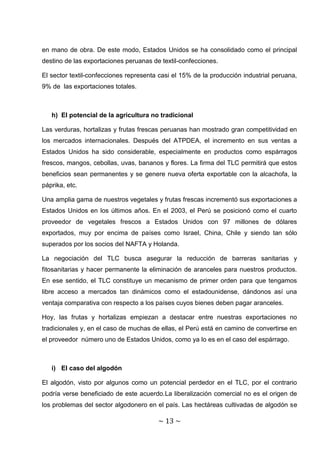 en mano de obra. De este modo, Estados Unidos se ha consolidado como el principal
destino de las exportaciones peruanas de textil-confecciones.

El sector textil-confecciones representa casi el 15% de la producción industrial peruana,
9% de las exportaciones totales.



   h) El potencial de la agricultura no tradicional

Las verduras, hortalizas y frutas frescas peruanas han mostrado gran competitividad en
los mercados internacionales. Después del ATPDEA, el incremento en sus ventas a
Estados Unidos ha sido considerable, especialmente en productos como espárragos
frescos, mangos, cebollas, uvas, bananos y flores. La firma del TLC permitirá que estos
beneficios sean permanentes y se genere nueva oferta exportable con la alcachofa, la
páprika, etc.

Una amplia gama de nuestros vegetales y frutas frescas incrementó sus exportaciones a
Estados Unidos en los últimos años. En el 2003, el Perú se posicionó como el cuarto
proveedor de vegetales frescos a Estados Unidos con 97 millones de dólares
exportados, muy por encima de países como Israel, China, Chile y siendo tan sólo
superados por los socios del NAFTA y Holanda.

La negociación del TLC busca asegurar la reducción de barreras sanitarias y
fitosanitarias y hacer permanente la eliminación de aranceles para nuestros productos.
En ese sentido, el TLC constituye un mecanismo de primer orden para que tengamos
libre acceso a mercados tan dinámicos como el estadounidense, dándonos así una
ventaja comparativa con respecto a los países cuyos bienes deben pagar aranceles.

Hoy, las frutas y hortalizas empiezan a destacar entre nuestras exportaciones no
tradicionales y, en el caso de muchas de ellas, el Perú está en camino de convertirse en
el proveedor número uno de Estados Unidos, como ya lo es en el caso del espárrago.



   i) El caso del algodón

El algodón, visto por algunos como un potencial perdedor en el TLC, por el contrario
podría verse beneficiado de este acuerdo.La liberalización comercial no es el origen de
los problemas del sector algodonero en el país. Las hectáreas cultivadas de algodón se

                                        ~ 13 ~
 