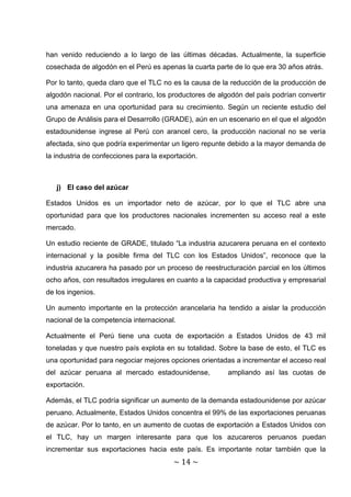 han venido reduciendo a lo largo de las últimas décadas. Actualmente, la superficie
cosechada de algodón en el Perú es apenas la cuarta parte de lo que era 30 años atrás.

Por lo tanto, queda claro que el TLC no es la causa de la reducción de la producción de
algodón nacional. Por el contrario, los productores de algodón del país podrían convertir
una amenaza en una oportunidad para su crecimiento. Según un reciente estudio del
Grupo de Análisis para el Desarrollo (GRADE), aún en un escenario en el que el algodón
estadounidense ingrese al Perú con arancel cero, la producción nacional no se vería
afectada, sino que podría experimentar un ligero repunte debido a la mayor demanda de
la industria de confecciones para la exportación.



   j) El caso del azúcar

Estados Unidos es un importador neto de azúcar, por lo que el TLC abre una
oportunidad para que los productores nacionales incrementen su acceso real a este
mercado.

Un estudio reciente de GRADE, titulado “La industria azucarera peruana en el contexto
internacional y la posible firma del TLC con los Estados Unidos”, reconoce que la
industria azucarera ha pasado por un proceso de reestructuración parcial en los últimos
ocho años, con resultados irregulares en cuanto a la capacidad productiva y empresarial
de los ingenios.

Un aumento importante en la protección arancelaria ha tendido a aislar la producción
nacional de la competencia internacional.

Actualmente el Perú tiene una cuota de exportación a Estados Unidos de 43 mil
toneladas y que nuestro país explota en su totalidad. Sobre la base de esto, el TLC es
una oportunidad para negociar mejores opciones orientadas a incrementar el acceso real
del azúcar peruana al mercado estadounidense,            ampliando así las cuotas de
exportación.

Además, el TLC podría significar un aumento de la demanda estadounidense por azúcar
peruano. Actualmente, Estados Unidos concentra el 99% de las exportaciones peruanas
de azúcar. Por lo tanto, en un aumento de cuotas de exportación a Estados Unidos con
el TLC, hay un margen interesante para que los azucareros peruanos puedan
incrementar sus exportaciones hacia este país. Es importante notar también que la
                                         ~ 14 ~
 