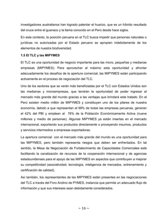investigadores australianos han logrado patentar el huarizo, que es un híbrido resultado
del cruce entre el guanaco y la llama conocido en el Perú desde hace siglos.

En este contexto, la posición peruana en el TLC busca impedir que personas naturales o
jurídicas no autorizadas por el Estado peruano se apropien indebidamente de los
elementos de nuestra biodiversidad.

1.5 El TLC y las MIPYMES

El TLC es una oportunidad de negocio importante para las micro, pequeñas y medianas
empresas (MIPYMES). Para aprovechar al máximo esta oportunidad y afrontar
adecuadamente los desafíos de la apertura comercial, las MIPYMES están participando
activamente en el proceso de negociación del TLC.

Uno de los sectores que se verán más beneficiadas por el TLC con Estados Unidos son
las medianas y microempresas, que tendrán la oportunidad de poder ingresar al
mercado más grande del mundo gracias a las ventajas que brindará este tratado. En el
Perú existen medio millón de MIPYMES y constituyen uno de los pilares de nuestra
economía, debido a que representan el 99% de todas las empresas peruanas, generan
el 42% del PBI y emplean al 76% de la Población Económicamente Activa (nueve
millones y medio de personas). Algunas MIPYMES ya están insertas en el mercado
internacional, exportando sus productos directamente o proveyendo insumos, productos
y servicios intermedios a empresas exportadoras.

La apertura comercial con el mercado más grande del mundo es una oportunidad para
las MIPYMES, pero también representa riesgos que deben ser enfrentados. En tal
sentido, la Mesa de Negociación de Fortalecimiento de Capacidades Comerciales está
facilitando la canalización de recursos de la cooperación internacional y de agencias
estadounidenses para el apoyo de las MIPYMES en aspectos que contribuyen a mejorar
su competitividad (asociatividad, tecnología, inteligencia de mercados, entrenamiento y
certificación de calidad).

Así también, los representantes de las MIPYMES están presentes en las negociaciones
del TLC a través del Foro Andino de PYMES, instancia que permite un adecuado flujo de
información y que sus intereses sean debidamente considerados.




                                        ~ 16 ~
 