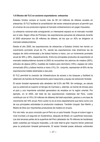 1.6 Efectos del TLC en sectores exportadores: artesanías

Estados Unidos compra al mundo más de 60 mil millones de dólares anuales en
artesanías. El TLC facilitará la consolidación del sector artesanal peruano al permitir que
el universo de sus productos ingrese al mercado norteamericano sin pagar impuestos.

La artesanía nacional está consiguiendo un interesante espacio en el mercado mundial
por sí sola. Según cifras de Prómpex, las exportaciones peruanas de artesanías durante
el 2003 alcanzaron los 29 millones de dólares, de los que un 42% se dirigieron al
mercado estadounidense.

Desde el año 2000, las exportaciones de artesanías a Estados Unidos han tenido un
crecimiento promedio anual de 7%, siendo las exportaciones más dinámicas las de
espejos de vidrio enmarcado y de bolsos hechos a mano, con un incremento promedio
anual de 39% y 38%, respectivamente. Entre los principales productos de exportación al
mercado estadounidense durante el 2003 se encuentran los adornos de madera (20%),
artículos de alpaca (20%), muebles de madera para dormitorio (18%), espejos de vidrio
enmarcado (6%) y bolsos hechos a mano (1%). En conjunto, representan el 65% de las
exportaciones totales destinadas a ese país.

El TLC permitirá la creación de infraestructura de acceso a los bosques y facilitará la
obtención de fuentes de financiamiento para maquinaria y equipo de extracción forestal.

El sector forestal representa sólo alrededor del 0,5% del PBI. Sin embargo, se calcula
que su potencial es superior al del gas de Camisea y, además, es fuente de divisas para
el país y una importante actividad generadora de empleos en la región oriental. Por
ejemplo, en el 2003, del total de las exportaciones madereras del Perú, Loreto
contribuyó con el 15% (16 millones de dólares) del total exportado, gracias a una tasa de
crecimiento del 18% anual. Pero Loreto no es el único departamento que tiene como una
de sus principales actividades la producción maderera. También Ucayali, San Martín y
Madre de Dios son importantes productoras de madera en el país.

Por otro lado, es poco conocido que el Perú es un país forestal. Ocupa el octavo lugar a
nivel mundial y el segundo en Sudamérica, después de Brasil, en superficies boscosas.
Las dos terceras partes de la superficie del Perú (alrededor de 78 millones de hectáreas)
están cubiertas por bosques tropicales, y de este total la gran mayoría tienen potencial
para la producción forestal permanente. El sector forestal posee atributos suficientes

                                         ~ 17 ~
 