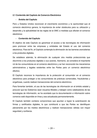 2.1 Contenido del Capítulo de Comercio Electrónico

   -   Ámbito del Capítulo

Perú y Estados Unidos reconocen el crecimiento económico y la oportunidad que el
comercio electrónico genera, la importancia de evitar obstáculos para su utilización y
desarrollo y la aplicabilidad de las reglas de la OMC a medidas que afecten el comercio
electrónico

   -   Contenido del Capítulo

El objetivo de este Capítulo es garantizar el acceso a las tecnologías de información
para promover entre las empresas y entidades del Estado el uso del comercio
electrónico. Para tal fin, el Capítulo contempla la eliminación de las barreras arancelarias
a los productos digitales.

Se establece además, la eliminación de cualquier otra medida proteccionista que
discrimine a los productos digitales o sus autores. Asimismo, se considera el importante
rol de los consumidores en el comercio electrónico y se han reconocido los mecanismos
administrativos y legales existentes entre las Partes para un comercio electrónico
efectivo.

El Capítulo reconoce la importancia de la protección al consumidor en el comercio
electrónico para proteger a los consumidores de prácticas comerciales, fraudulentas y
engañosas, cuando realizan transacciones del comercio electrónico.

Para fomentar también, el uso de las tecnologías de información en el ámbito estatal y
procurar que los Gobiernos sean Usuarios Modelo y trabajen como catalizadores de las
tecnologías de información, se ha acordado que la documentación e información sobre
comercio esté disponible en línea y sea actualizada permanentemente.

El Capitulo también contiene compromisos que apuntan a lograr la autenticación de
firmas y certificados digitales, lo que contribuirá a que las Partes se identifiquen
plenamente por los medios electrónicos y realicen transacciones válidas con mayor
seguridad y confianza.




                                         ~ 20 ~
 