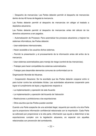 � Despacho de mercancías: Las Partes deberán permitir el despacho de mercancías
dentro de las 48 horas de llegada la mercancía.

Las Partes deberán permitir el despacho de mercancías sin obligar al traslado a
depósitos aduaneros.

Las Partes deberán permitir el despacho de mercancías antes del cálculo de los
derechos aduaneros a ser pagados.

� Automatización de Procesos: Para automatizar los procesos aduaneros y mejorar los
sistemas informáticos, las Partes deberán:

- Usar estándares internacionales.

- Hacer accesible a los usuarios dichos sistemas.

- Permitir la presentación y el procesamiento de la información antes del arribo de la
mercancía.

- Usar sistemas automatizados para manejo de riesgo (control de las mercancías).

- Trabajar para hacer compatibles los sistemas automatizados.

- Trabajar para desarrollar elementos comunes de conformidad con la

Organización Mundial de Aduanas.

� Cooperación Aduanera: Se ha acordado que las Partes deberán cooperar entre sí
para luchar contra las actividades ilícitas. Las autoridades aduaneras cooperarán para
lograr el cumplimiento de leyes y regulaciones respecto a:

- La implementación y operación de este Acuerdo

- La implementación y operación del Acuerdo de Valoración

- Restricciones o prohibiciones a las exportaciones

- Otros asuntos que las Partes puedan acordar

Cuando una Parte sospeche de una actividad ilegal, requerirá por escrito a la otra Parte
que le proporcione información confidencial relacionada con la importación. Cada Parte
se esforzará por proporcionar a la otra parte, información que ayude a determinar si las
exportaciones cumplen con la legislación aduanera, en especial con aquellas
relacionadas con prevención del contrabando.


                                        ~ 22 ~
 