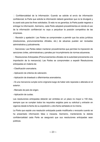 � Confidencialidad de la Información: Cuando se solicite el envío de información
confidencial, la Parte que solicita la información deberá garantizar que no la divulgará y
la usará solo para los fines solicitados. Si esto no se garantiza, la Parte puede negarse a
entregar la información. Asimismo, cada Parte adoptará procedimientos en donde el uso
de la información confidencial no vaya a perjudicar la posición competitiva de las
empresas.

� Revisión y apelación: Las Partes se comprometen a permitir que los actos jurídicos
(resoluciones, pronunciamientos oficiales, etc.) de aduanas puedan ser revisadas
administrativa y judicialmente.

� Sanciones: Las Partes deben mantener procedimientos que permitan la imposición de
sanciones civiles, administrativas y penales por incumplimiento de normas aduaneras.

�Resoluciones Anticipadas (Pronunciamientos oficiales de la autoridad previamente a la
importación de la mercancía): Las Partes se comprometen a expedir Resoluciones
anticipadas en materia de:

- Clasificación arancelaria.

- Aplicación de criterios de valoración.

- Aplicación de drawback o diferimientos arancelarios.

- Si una mercancía cumple como originaria luego de haber sido reparada o alterada en el
exterior.

- Marcado de país de origen.

- Aplicación de cuotas.

Las resoluciones anticipadas deberán ser emitidas en un plazo no mayor a 150 días,
siempre que se cumplan todos los requisitos exigidos para su solicitud y entrarán en
vigencia desde la fecha de su expedición u otra fecha señalada en la misma.

La Parte que expide una resolución anticipada puede modificarla o revocarla cuando se
ha presentado información falsa o inexacta. Asimismo, manteniendo la debida
confidencialidad cada Parte se asegurará que sus resoluciones anticipadas sean
públicas.




                                           ~ 23 ~
 