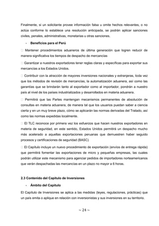 Finalmente, si un solicitante provee información falsa u omite hechos relevantes, o no
actúa conforme lo establece una resolución anticipada, se podrán aplicar sanciones
civiles, penales, administrativas, monetarias u otras sanciones.

   -   Beneficios para el Perú

� Mantener procedimientos aduaneros de última generación que logren reducir de
manera significativa los tiempos de despacho de mercancías

� Garantizar a nuestros exportadores tener reglas claras y específicas para exportar sus
mercancías a los Estados Unidos.

� Contribuir con la atracción de mayores inversiones nacionales y extranjeras, toda vez
que los métodos de revisión de mercancías, la automatización aduanera, así como las
garantías que se brindarán tanto al exportador como al importador, pondrán a nuestro
país al nivel de los países industrializados y desarrollados en materia aduanera.

� Permitirá que las Partes mantengan mecanismos permanentes de absolución de
consultas en materia aduanera, de manera tal que los usuarios puedan saber a ciencia
cierta y en un muy breve plazo, cómo se aplicarán las normas derivadas del Tratado, así
como las normas expedidas localmente.

� El TLC reconoce por primera vez los esfuerzos que hacen nuestros exportadores en
materia de seguridad, en este sentido, Estados Unidos permitirá un despacho mucho
más acelerado a aquellas exportaciones peruanas que demuestren haber seguido
procesos y certificaciones de seguridad (BASC)

� El Capítulo incluye un nuevo procedimiento de exportación (envíos de entrega rápida)
que permitirá fomentar las exportaciones de micro y pequeñas empresas, las cuales
podrán utilizar este mecanismo para agenciar pedidos de importadores norteamericanos
que verán despachadas las mercancías en un plazo no mayor a 6 horas.



2.3 Contenido del Capítulo de Inversiones

   -   Ámbito del Capítulo

El Capítulo de Inversiones se aplica a las medidas (leyes, regulaciones, prácticas) que
un país emita o aplique en relación con inversionistas y sus inversiones en su territorio.


                                          ~ 24 ~
 