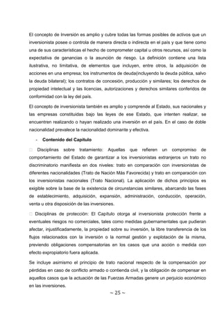 El concepto de Inversión es amplio y cubre todas las formas posibles de activos que un
inversionista posee o controla de manera directa o indirecta en el país y que tiene como
una de sus características el hecho de comprometer capital u otros recursos, así como la
expectativa de ganancias o la asunción de riesgo. La definición contiene una lista
ilustrativa, no limitativa, de elementos que incluyen, entre otros, la adquisición de
acciones en una empresa; los instrumentos de deuda(incluyendo la deuda pública, salvo
la deuda bilateral); los contratos de concesión, producción y similares; los derechos de
propiedad intelectual y las licencias, autorizaciones y derechos similares conferidos de
conformidad con la ley del país.

El concepto de inversionista también es amplio y comprende al Estado, sus nacionales y
las empresas constituidas bajo las leyes de ese Estado, que intenten realizar, se
encuentren realizando o hayan realizado una inversión en el país. En el caso de doble
nacionalidad prevalece la nacionalidad dominante y efectiva.

   -   Contenido del Capítulo

� Disciplinas    sobre   tratamiento:   Aquellas   que    refieren   un   compromiso    de
comportamiento del Estado de garantizar a los inversionistas extranjeros un trato no
discriminatorio manifiesta en dos niveles: trato en comparación con inversionistas de
diferentes nacionalidades (Trato de Nación Más Favorecida) y trato en comparación con
los inversionistas nacionales (Trato Nacional). La aplicación de dichos principios es
exigible sobre la base de la existencia de circunstancias similares, abarcando las fases
de establecimiento, adquisición, expansión, administración, conducción, operación,
venta u otra disposición de las inversiones.

� Disciplinas de protección: El Capítulo otorga al inversionista protección frente a
eventuales riesgos no comerciales, tales como medidas gubernamentales que pudieran
afectar, injustificadamente, la propiedad sobre su inversión, la libre transferencia de los
flujos relacionados con la inversión o la normal gestión y explotación de la misma,
previendo obligaciones compensatorias en los casos que una acción o medida con
efecto expropiatorio fuera aplicada.

Se incluye asimismo el principio de trato nacional respecto de la compensación por
pérdidas en caso de conflicto armado o contienda civil, y la obligación de compensar en
aquellos casos que la actuación de las Fuerzas Armadas genere un perjuicio económico
en las inversiones.
                                         ~ 25 ~
 