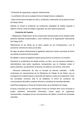 - El derecho de organizarse y negociar colectivamente.

- La prohibición del uso de cualquier forma de trabajo forzoso u obligatorio.

- Edad mínima para el empleo de niños y, prohibición y eliminación de las peores formas
de trabajo infantil.

Además se incluye la protección de condiciones aceptables de trabajo respecto a
salarios mínimos, horas de trabajo y seguridad, así como salud ocupacional.

   -   Contenido del Capítulo

� Obligaciones: Reafirmación de los compromisos internacionales de los Estados sobre
derechos laborales fundamentales y como miembros de la Organización Internacional
del Trabajo (OIT).

Reafirmación de las Partes por el pleno respeto de sus Constituciones y por la
autonomía normativa de cada una de ellas.

No dejar de aplicar efectivamente la legislación laboral de manera recurrente de forma
que afecte el comercio entre las partes.

No debilitar o reducir la legislación laboral para promover el comercio o la inversión.

Garantizar el cumplimiento del debido proceso, es decir, que los procesos judiciales y
administrativos sean justos, equitativos, transparentes, que no impliquen costos ni
plazos arbitrarios, que garanticen el derecho a la defensa y de revisión, entre otros.

� Estructura Institucional: Se crea un Consejo de Asuntos Laborales - CLAB,
conformado por representantes de los Ministerios de Trabajo de las Partes, que se
encargará de la implementación y desarrollo del Capítulo y Anexo de Cooperación. Entre
sus principales funciones está la de establecer la forma de considerar las
comunicaciones del público, preparar informes y considerar las consultas laborales.

Cada Parte designará un Punto de Contacto dentro de su Ministerio de Trabajo.

El grupo compuesto por los mencionados Puntos de Contacto tiene como funciones el
prestar    asistencia,   intercambiar   información,   buscar    apoyo     de   organismos
internacionales, encargarse de las comunicaciones del público y tramitar las Consultas
Laborales.




                                           ~ 27 ~
 