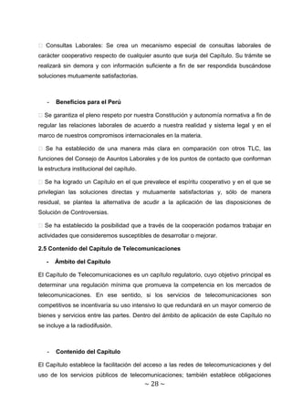 � Consultas Laborales: Se crea un mecanismo especial de consultas laborales de
carácter cooperativo respecto de cualquier asunto que surja del Capítulo. Su trámite se
realizará sin demora y con información suficiente a fin de ser respondida buscándose
soluciones mutuamente satisfactorias.



   -   Beneficios para el Perú

� Se garantiza el pleno respeto por nuestra Constitución y autonomía normativa a fin de
regular las relaciones laborales de acuerdo a nuestra realidad y sistema legal y en el
marco de nuestros compromisos internacionales en la materia.

� Se ha establecido de una manera más clara en comparación con otros TLC, las
funciones del Consejo de Asuntos Laborales y de los puntos de contacto que conforman
la estructura institucional del capítulo.

� Se ha logrado un Capítulo en el que prevalece el espíritu cooperativo y en el que se
privilegian las soluciones directas y mutuamente satisfactorias y, sólo de manera
residual, se plantea la alternativa de acudir a la aplicación de las disposiciones de
Solución de Controversias.

� Se ha establecido la posibilidad que a través de la cooperación podamos trabajar en
actividades que consideremos susceptibles de desarrollar o mejorar.

2.5 Contenido del Capítulo de Telecomunicaciones

   -   Ámbito del Capítulo

El Capítulo de Telecomunicaciones es un capítulo regulatorio, cuyo objetivo principal es
determinar una regulación mínima que promueva la competencia en los mercados de
telecomunicaciones. En ese sentido, si los servicios de telecomunicaciones son
competitivos se incentivaría su uso intensivo lo que redundará en un mayor comercio de
bienes y servicios entre las partes. Dentro del ámbito de aplicación de este Capítulo no
se incluye a la radiodifusión.



   -   Contenido del Capítulo

El Capítulo establece la facilitación del acceso a las redes de telecomunicaciones y del
uso de los servicios públicos de telecomunicaciones; también establece obligaciones
                                            ~ 28 ~
 