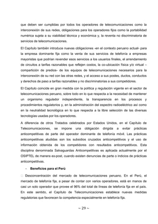 que deben ser cumplidas por todos los operadores de telecomunicaciones como la
interconexión de sus redes, obligaciones para los operadores fijos como la portabilidad
numérica sujeta a su viabilidad técnica y económica y, la reventa no discriminatoria de
servicios de telecomunicaciones.

El Capítulo también introduce nuevas obligaciones -en el contexto peruano actual- para
la empresa dominante fija como la venta de sus servicios de telefonía a empresas
mayoristas que podrían revender esos servicios a los usuarios finales, el arrendamiento
de circuitos a tarifas razonables que reflejen costos, la co-ubicación física y/o virtual –
compartición de predios- de los equipos de telecomunicaciones necesarios para la
interconexión de su red con las otras redes, y el acceso a sus postes, ductos, conductos
y derechos de paso a tarifas razonables y no discriminatorias a sus competidores.

El Capítulo coincide en gran medida con la política y regulación vigente en el sector de
telecomunicaciones peruano, sobre todo en lo que respecta a la necesidad de mantener
un       organismo   regulador   independiente,    la   transparencia     en   los   procesos   y
procedimientos regulatorios y, en la administración del espectro radioeléctrico así como
en la neutralidad tecnológica en lo que respecta a la libre selección de las diversas
tecnologías usadas por los operadores.

A diferencia de otros Tratados celebrados por Estados Unidos, en el Capítulo de
Telecomunicaciones,       se     impone   una     obligación   dirigida    a   evitar   prácticas
anticompetitivas de parte del operador dominante de telefonía móvil. Las prácticas
anticompetitivas aludidas son los subsidios cruzados anticompetitivos y el uso de
información obtenida de los competidores con resultados anticompetitivos. Esta
disciplina denominada Salvaguardas Anticompetitivas es aplicada actualmente por el
OSIPTEL de manera ex-post, cuando existen denuncias de parte o indicios de prácticas
anticompetitivas.

     -    Beneficios para el Perú

� Desconcentración del mercado de telecomunicaciones peruano. En el Perú, el
mercado de telefonía fija, a pesar de contar con varios operadores, está en manos de
casi un solo operador que provee el 96% del total de líneas de telefonía fija en el país.
En este sentido, el Capítulo de Telecomunicaciones establece nuevas medidas
regulatorias que favorecen la competencia especialmente en telefonía fija.


                                           ~ 29 ~
 