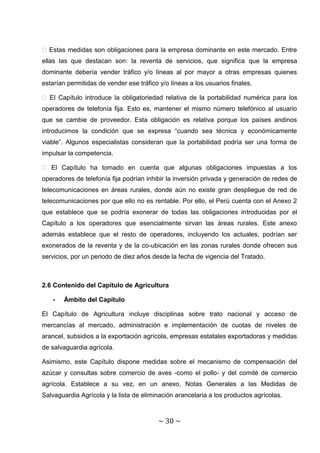 � Estas medidas son obligaciones para la empresa dominante en este mercado. Entre
ellas las que destacan son: la reventa de servicios, que significa que la empresa
dominante debería vender tráfico y/o líneas al por mayor a otras empresas quienes
estarían permitidas de vender ese tráfico y/o líneas a los usuarios finales.

� El Capítulo introduce la obligatoriedad relativa de la portabilidad numérica para los
operadores de telefonía fija. Esto es, mantener el mismo número telefónico al usuario
que se cambie de proveedor. Esta obligación es relativa porque los países andinos
introducimos la condición que se expresa “cuando sea técnica y económicamente
viable”. Algunos especialistas consideran que la portabilidad podría ser una forma de
impulsar la competencia.

� El Capítulo ha tomado en cuenta que algunas obligaciones impuestas a los
operadores de telefonía fija podrían inhibir la inversión privada y generación de redes de
telecomunicaciones en áreas rurales, donde aún no existe gran despliegue de red de
telecomunicaciones por que ello no es rentable. Por ello, el Perú cuenta con el Anexo 2
que establece que se podría exonerar de todas las obligaciones introducidas por el
Capítulo a los operadores que esencialmente sirvan las áreas rurales. Este anexo
además establece que el resto de operadores, incluyendo los actuales, podrían ser
exonerados de la reventa y de la co-ubicación en las zonas rurales donde ofrecen sus
servicios, por un periodo de diez años desde la fecha de vigencia del Tratado.



2.6 Contenido del Capítulo de Agricultura

   -   Ámbito del Capítulo

El Capítulo de Agricultura incluye disciplinas sobre trato nacional y acceso de
mercancías al mercado, administración e implementación de cuotas de niveles de
arancel, subsidios a la exportación agrícola, empresas estatales exportadoras y medidas
de salvaguardia agrícola.

Asimismo, este Capítulo dispone medidas sobre el mecanismo de compensación del
azúcar y consultas sobre comercio de aves -como el pollo- y del comité de comercio
agrícola. Establece a su vez, en un anexo, Notas Generales a las Medidas de
Salvaguardia Agrícola y la lista de eliminación arancelaria a los productos agrícolas.



                                          ~ 30 ~
 