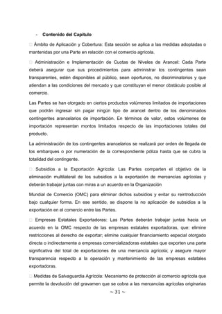 -   Contenido del Capítulo

� Ámbito de Aplicación y Cobertura: Esta sección se aplica a las medidas adoptadas o
mantenidas por una Parte en relación con el comercio agrícola.

� Administración e Implementación de Cuotas de Niveles de Arancel: Cada Parte
deberá asegurar que sus procedimientos para administrar los contingentes sean
transparentes, estén disponibles al público, sean oportunos, no discriminatorios y que
atiendan a las condiciones del mercado y que constituyan el menor obstáculo posible al
comercio.

Las Partes se han otorgado en ciertos productos volúmenes limitados de importaciones
que podrán ingresar sin pagar ningún tipo de arancel dentro de los denominados
contingentes arancelarios de importación. En términos de valor, estos volúmenes de
importación representan montos limitados respecto de las importaciones totales del
producto.

La administración de los contingentes arancelarios se realizará por orden de llegada de
los embarques o por numeración de la correspondiente póliza hasta que se cubra la
totalidad del contingente.

� Subsidios a la Exportación Agrícola: Las Partes comparten el objetivo de la
eliminación multilateral de los subsidios a la exportación de mercancías agrícolas y
deberán trabajar juntas con miras a un acuerdo en la Organización

Mundial de Comercio (OMC) para eliminar dichos subsidios y evitar su reintroducción
bajo cualquier forma. En ese sentido, se dispone la no aplicación de subsidios a la
exportación en el comercio entre las Partes.

� Empresas Estatales Exportadoras: Las Partes deberán trabajar juntas hacia un
acuerdo en la OMC respecto de las empresas estatales exportadoras, que: elimine
restricciones al derecho de exportar; elimine cualquier financiamiento especial otorgado
directa o indirectamente a empresas comercializadoras estatales que exporten una parte
significativa del total de exportaciones de una mercancía agrícola; y asegure mayor
transparencia respecto a la operación y mantenimiento de las empresas estatales
exportadoras.

� Medidas de Salvaguardia Agrícola: Mecanismo de protección al comercio agrícola que
permite la devolución del gravamen que se cobra a las mercancías agrícolas originarias
                                        ~ 31 ~
 