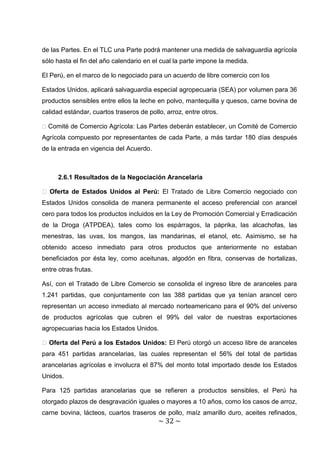de las Partes. En el TLC una Parte podrá mantener una medida de salvaguardia agrícola
sólo hasta el fin del año calendario en el cual la parte impone la medida.

El Perú, en el marco de lo negociado para un acuerdo de libre comercio con los

Estados Unidos, aplicará salvaguardia especial agropecuaria (SEA) por volumen para 36
productos sensibles entre ellos la leche en polvo, mantequilla y quesos, carne bovina de
calidad estándar, cuartos traseros de pollo, arroz, entre otros.

� Comité de Comercio Agrícola: Las Partes deberán establecer, un Comité de Comercio
Agrícola compuesto por representantes de cada Parte, a más tardar 180 días después
de la entrada en vigencia del Acuerdo.



      2.6.1 Resultados de la Negociación Arancelaria

� Oferta de Estados Unidos al Perú: El Tratado de Libre Comercio negociado con
Estados Unidos consolida de manera permanente el acceso preferencial con arancel
cero para todos los productos incluidos en la Ley de Promoción Comercial y Erradicación
de la Droga (ATPDEA), tales como los espárragos, la páprika, las alcachofas, las
menestras, las uvas, los mangos, las mandarinas, el etanol, etc. Asimismo, se ha
obtenido acceso inmediato para otros productos que anteriormente no estaban
beneficiados por ésta ley, como aceitunas, algodón en fibra, conservas de hortalizas,
entre otras frutas.

Así, con el Tratado de Libre Comercio se consolida el ingreso libre de aranceles para
1.241 partidas, que conjuntamente con las 388 partidas que ya tenían arancel cero
representan un acceso inmediato al mercado norteamericano para el 90% del universo
de productos agrícolas que cubren el 99% del valor de nuestras exportaciones
agropecuarias hacia los Estados Unidos.

� Oferta del Perú a los Estados Unidos: El Perú otorgó un acceso libre de aranceles
para 451 partidas arancelarias, las cuales representan el 56% del total de partidas
arancelarias agrícolas e involucra el 87% del monto total importado desde los Estados
Unidos.

Para 125 partidas arancelarias que se refieren a productos sensibles, el Perú ha
otorgado plazos de desgravación iguales o mayores a 10 años, como los casos de arroz,
carne bovina, lácteos, cuartos traseros de pollo, maíz amarillo duro, aceites refinados,
                                          ~ 32 ~
 