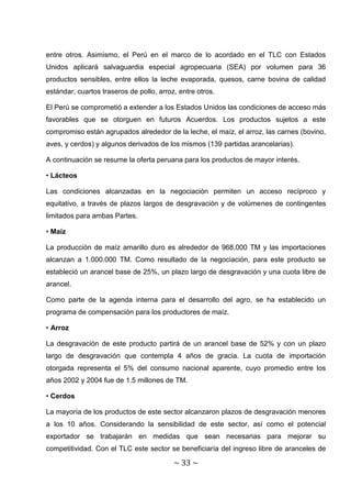 entre otros. Asimismo, el Perú en el marco de lo acordado en el TLC con Estados
Unidos aplicará salvaguardia especial agropecuaria (SEA) por volumen para 36
productos sensibles, entre ellos la leche evaporada, quesos, carne bovina de calidad
estándar, cuartos traseros de pollo, arroz, entre otros.

El Perú se comprometió a extender a los Estados Unidos las condiciones de acceso más
favorables que se otorguen en futuros Acuerdos. Los productos sujetos a este
compromiso están agrupados alrededor de la leche, el maíz, el arroz, las carnes (bovino,
aves, y cerdos) y algunos derivados de los mismos (139 partidas arancelarias).

A continuación se resume la oferta peruana para los productos de mayor interés.

• Lácteos

Las condiciones alcanzadas en la negociación permiten un acceso recíproco y
equitativo, a través de plazos largos de desgravación y de volúmenes de contingentes
limitados para ambas Partes.

• Maíz

La producción de maíz amarillo duro es alrededor de 968,000 TM y las importaciones
alcanzan a 1.000.000 TM. Como resultado de la negociación, para este producto se
estableció un arancel base de 25%, un plazo largo de desgravación y una cuota libre de
arancel.

Como parte de la agenda interna para el desarrollo del agro, se ha establecido un
programa de compensación para los productores de maíz.

• Arroz

La desgravación de este producto partirá de un arancel base de 52% y con un plazo
largo de desgravación que contempla 4 años de gracia. La cuota de importación
otorgada representa el 5% del consumo nacional aparente, cuyo promedio entre los
años 2002 y 2004 fue de 1.5 millones de TM.

• Cerdos

La mayoría de los productos de este sector alcanzaron plazos de desgravación menores
a los 10 años. Considerando la sensibilidad de este sector, así como el potencial
exportador se trabajarán en medidas que sean necesarias para mejorar su
competitividad. Con el TLC este sector se beneficiaría del ingreso libre de aranceles de

                                          ~ 33 ~
 