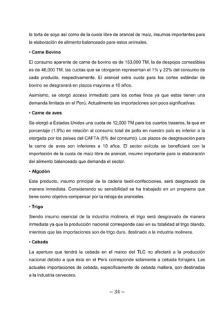 la torta de soya así como de la cuota libre de arancel de maíz, insumos importantes para
la elaboración de alimento balanceado para estos animales.

• Carne Bovino

El consumo aparente de carne de bovino es de 153,000 TM, la de despojos comestibles
es de 46,000 TM, las cuotas que se otorgaron representan el 1% y 22% del consumo de
cada producto, respectivamente. El arancel extra cuota para los cortes estándar de
bovino se desgravará en plazos mayores a 10 años.

Asimismo, se otorgó acceso inmediato para los cortes finos ya que estos tienen una
demanda limitada en el Perú. Actualmente las importaciones son poco significativas.

• Carne de aves

Se otorgó a Estados Unidos una cuota de 12,000 TM para los cuartos traseros, la que en
porcentaje (1.9%) en relación al consumo total de pollo en nuestro país es inferior a la
otorgada por los países del CAFTA (5% del consumo). Los plazos de desgravación para
la carne de aves son inferiores a 10 años. El sector avícola se beneficiará con la
importación de la cuota de maíz libre de arancel, insumo importante para la elaboración
del alimento balanceado que demanda el sector.

• Algodón

Este producto, insumo principal de la cadena textil-confecciones, será desgravado de
manera inmediata. Considerando su sensibilidad se ha trabajado en un programa que
tiene como objetivo compensar por la rebaja de aranceles.

• Trigo

Siendo insumo esencial de la industria molinera, el trigo será desgravado de manera
inmediata ya que la producción nacional corresponde casi en su totalidad al trigo blando,
mientras que las importaciones son de trigo duro, destinado a la industria molinera.

• Cebada

La apertura que tendrá la cebada en el marco del TLC no afectará a la producción
nacional debido a que ésta en el Perú corresponde solamente a cebada forrajera. Las
actuales importaciones de cebada, específicamente de cebada maltera, son destinadas
a la industria cervecera.


                                         ~ 34 ~
 