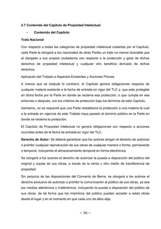 2.7 Contenido del Capítulo de Propiedad Intelectual

   -    Contenido del Capítulo

Trato Nacional

Con respecto a todas las categorías de propiedad intelectual cubiertas por el Capítulo,
cada Parte le otorgará a los nacionales de otras Partes un trato no menos favorable que
el otorgado a sus propios ciudadanos con respecto a la protección y goce de dichos
derechos de propiedad intelectual y cualquier otro beneficio derivado de dichos
derechos.

Aplicación del Tratado a Aspectos Existentes y Acciones Previas

A menos que se estipule lo contrario, el Capítulo genera obligaciones respecto de
cualquier materia existente a la fecha de entrada en vigor del TLC y, que este protegida
en dicha fecha por la Parte en donde se reclama esa protección, o que cumpla en ese
entonces o después, con los criterios de protección bajo los términos de este Capítulo.

Asimismo, no se requerirá que una Parte restablezca la protección a una materia la cual
a la entrada en vigencia de este Tratado haya pasado al dominio público en la Parte en
donde se reclama la protección.

El Capítulo de Propiedad intelectual no genera obligaciones con respecto a acciones
ocurridas antes de la fecha de entrada en vigor del TLC.

Derecho de Autor: Se deberá garantizar que los autores tengan el derecho de autorizar
o prohibir cualquier reproducción de sus obras de cualquier manera o forma, permanente
o temporal, incluyendo el almacenamiento temporal en forma electrónica.

Se otorgará a los autores el derecho de autorizar la puesta a disposición del público del
original y copias de sus obras, a través de la venta u otro medio de transferencia de
propiedad.

Sin perjuicio de las disposiciones del Convenio de Berna, se otorgará a los autores el
derecho exclusivo de autorizar o prohibir la comunicación al público de sus obras, ya sea
por medios alámbricos o inalámbricos, incluyendo la puesta a disposición del público de
sus obras, de tal forma que los miembros del público puedan acceder a estas obras
desde el lugar y en el momento en que cada uno de ellos elija.



                                        ~ 36 ~
 