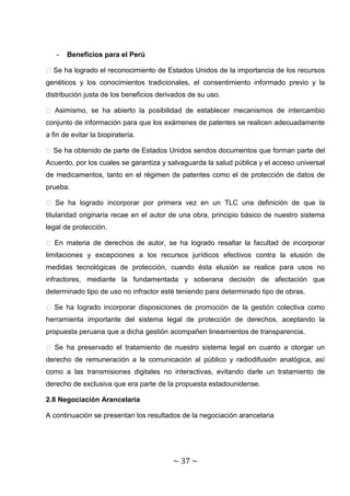 -   Beneficios para el Perú

� Se ha logrado el reconocimiento de Estados Unidos de la importancia de los recursos
genéticos y los conocimientos tradicionales, el consentimiento informado previo y la
distribución justa de los beneficios derivados de su uso.

� Asimismo, se ha abierto la posibilidad de establecer mecanismos de intercambio
conjunto de información para que los exámenes de patentes se realicen adecuadamente
a fin de evitar la biopiratería.

� Se ha obtenido de parte de Estados Unidos sendos documentos que forman parte del
Acuerdo, por los cuales se garantiza y salvaguarda la salud pública y el acceso universal
de medicamentos, tanto en el régimen de patentes como el de protección de datos de
prueba.

� Se ha logrado incorporar por primera vez en un TLC una definición de que la
titularidad originaria recae en el autor de una obra, principio básico de nuestro sistema
legal de protección.

� En materia de derechos de autor, se ha logrado resaltar la facultad de incorporar
limitaciones y excepciones a los recursos jurídicos efectivos contra la elusión de
medidas tecnológicas de protección, cuando ésta elusión se realice para usos no
infractores, mediante la fundamentada y soberana decisión de afectación que
determinado tipo de uso no infractor esté teniendo para determinado tipo de obras.

� Se ha logrado incorporar disposiciones de promoción de la gestión colectiva como
herramienta importante del sistema legal de protección de derechos, aceptando la
propuesta peruana que a dicha gestión acompañen lineamientos de transparencia.

� Se ha preservado el tratamiento de nuestro sistema legal en cuanto a otorgar un
derecho de remuneración a la comunicación al público y radiodifusión analógica, así
como a las transmisiones digitales no interactivas, evitando darle un tratamiento de
derecho de exclusiva que era parte de la propuesta estadounidense.

2.8 Negociación Arancelaria

A continuación se presentan los resultados de la negociación arancelaria




                                         ~ 37 ~
 