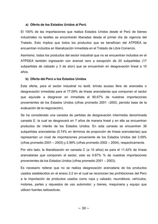a) Oferta de los Estados Unidos al Perú

El 100% de las importaciones que realiza Estados Unidos desde el Perú de bienes
industriales no textiles se encontrarán liberadas desde el primer día de vigencia del
Tratado. Esto implica que todos los productos que se benefician del ATPDEA se
encuentran incluidos en liberalización inmediata en el Tratado de Libre Comercio.

Asimismo, todos los productos del sector industrial que no se encuentran incluidos en el
ATPDEA también ingresarán con arancel cero a excepción de 20 subpartidas (17
subpartidas de calzado y 3 de atún) que se encuentran en desgravación lineal a 10
años.

   b) Oferta del Perú a los Estados Unidos

Esta oferta, para el sector industrial no textil, brinda acceso libre de aranceles o
desgravación inmediata para el 77.09% de líneas arancelarias que componen el sector
que equivale a desgravar en inmediata el 80.67% de nuestras importaciones
provenientes de los Estados Unidos (cifras promedio 2001 –2003, período base de la
evaluación de la negociación).

Se ha considerado una canasta de partidas de desgravación intermedia denominada
canasta E, la cual se desgravará en 7 años de manera lineal y en ella se encuentran
productos de interés de los Estados Unidos. En esta canasta se encuentran 38
subpartidas arancelarias (0.74% en términos de proporción de líneas arancelarias) que
representan un nivel de importaciones proveniente de los Estados Unidos del 3.59%
(cifras promedio 2001 – 2003) y 2.99% (cifras promedio 2002 – 2004), respectivamente.

Por otro lado, la liberalización en canasta C (a 10 años) es para el 11.42% de líneas
arancelarias que componen el sector, esto es 9.87% % de nuestras importaciones
provenientes de los Estados Unidos (cifras promedio 2001 – 2003).

Es necesario reiterar que no se realiza desgravación arancelaria de los productos
usados establecidos en el anexo 2.2 en el cual se reconocen las prohibiciones del Perú
a la importación de productos usados como ropa y calzado; neumáticos; vehículos,
motores, partes y repuestos de uso automotor; y bienes, maquinaria y equipo que
utilicen fuentes radioactivas.




                                        ~ 38 ~
 