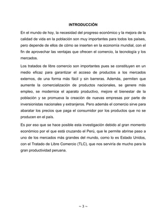 INTRODUCCIÓN

En el mundo de hoy, la necesidad del progreso económico y la mejora de la
calidad de vida en la población son muy importantes para todos los países,
pero depende de ellos de cómo se inserten en la economía mundial, con el
fin de aprovechar las ventajas que ofrecen el comercio, la tecnología y los
mercados.

Los tratados de libre comercio son importantes pues se constituyen en un
medio eficaz para garantizar el acceso de productos a los mercados
externos, de una forma más fácil y sin barreras. Además, permiten que
aumente la comercialización de productos nacionales, se genere más
empleo, se modernice el aparato productivo, mejore el bienestar de la
población y se promueva la creación de nuevas empresas por parte de
inversionistas nacionales y extranjeros. Pero además el comercio sirve para
abaratar los precios que paga el consumidor por los productos que no se
producen en el país.

Es por eso que se hace posible esta investigación debido al gran momento
económico por el que está cruzando el Perú, que le permite abrirse paso a
uno de los mercados más grandes del mundo, como lo es Estado Unidos,
con el Tratado de Libre Comercio (TLC), que nos serviría de mucho para la
gran productividad peruana.




                                  ~3~
 