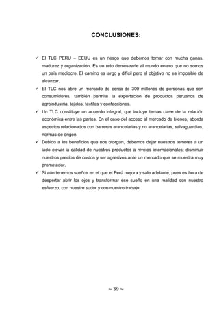 CONCLUSIONES:


 El TLC PERU – EEUU es un riesgo que debemos tomar con mucha ganas,
   madurez y organización. Es un reto demostrarle al mundo entero que no somos
   un país mediocre. El camino es largo y difícil pero el objetivo no es imposible de
   alcanzar.
 El TLC nos abre un mercado de cerca de 300 millones de personas que son
   consumidores, también permite la exportación de productos peruanos de
   agroindustria, tejidos, textiles y confecciones.
 Un TLC constituye un acuerdo integral, que incluye temas clave de la relación
   económica entre las partes. En el caso del acceso al mercado de bienes, aborda
   aspectos relacionados con barreras arancelarias y no arancelarias, salvaguardias,
   normas de origen
 Debido a los beneficios que nos otorgan, debemos dejar nuestros temores a un
   lado elevar la calidad de nuestros productos a niveles internacionales; disminuir
   nuestros precios de costos y ser agresivos ante un mercado que se muestra muy
   prometedor.
 Si aún tenemos sueños en el que el Perú mejora y sale adelante, pues es hora de
   despertar abrir los ojos y transformar ese sueño en una realidad con nuestro
   esfuerzo, con nuestro sudor y con nuestro trabajo.




                                      ~ 39 ~
 