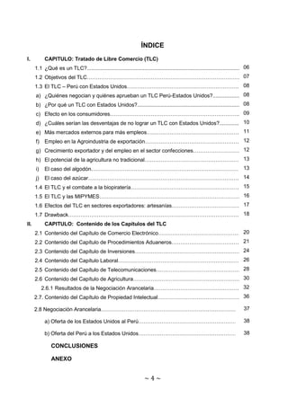 ÍNDICE
I.          CAPITULO: Tratado de Libre Comercio (TLC)
      1.1 ¿Qué es un TLC?........................................................................................................606
                                                        07
      1.2 Objetivos del TLC……………………………………………………………………………………7
      1.3 El TLC – Perú con Estados Unidos……………………………………………………………... 8
                                                                08
                                                                                              08
      a) ¿Quiénes negocian y quiénes aprueban un TLC Perú-Estados Unidos?..........................8
                                                                                                                    08
      b) ¿Por qué un TLC con Estados Unidos?........................................................................8
                                                               09
      c) Efecto en los consumidores………………………………………………………………...........9
                                                                                               10
      d) ¿Cuáles serían las desventajas de no lograr un TLC con Estados Unidos?...................10
                                                                 11
      e) Más mercados externos para más empleos…………………………………………………..11
      f)                                                                 12
            Empleo en la Agroindustria de exportación………………………………………………..… .12
                                                                                 12
      g) Crecimiento exportador y del empleo en el sector confecciones………………………..….12
      h) El potencial de la agricultura no tradicional………………………………………………..13
                                                                          13
      i)                                                    13
            El caso del algodón……………………………………………………………………………13
      j)                                                   14
            El caso del azúcar………………………………………………………………………………14
                                                                     15
      1.4 El TLC y el combate a la biopiratería………………………………………………………..15
                                                         16
      1.5 El TLC y las MIPYMES………………………………………………………………………..16
                                                                             17
      1.6 Efectos del TLC en sectores exportadores: artesanías…………………………………..17
                                                   18
      1.7 Drawback………………………………………………………………………………………..18
II.         CAPITULO: Contenido de los Capítulos del TLC
                                                                        20
      2.1 Contenido del Capítulo de Comercio Electrónico…………………………………………20
                                                                           21
      2.2 Contenido del Capítulo de Procedimientos Aduaneros…………………………………..21
                                                                   24
      2.3 Contenido del Capítulo de Inversiones………………………………………………………24
                                                                26
      2.4 Contenido del Capítulo Laboral……………………………………………………………….26
                                                                      28
      2.5 Contenido del Capítulo de Telecomunicaciones……………………………………………28
                                                                    30
      2.6 Contenido del Capítulo de Agricultura……………………………………………………….30
                                                                          32
           2.6.1 Resultados de la Negociación Arancelaria……………………………………………..32
                                                                          36
      2.7. Contenido del Capítulo de Propiedad Intelectual…………………………………………..36
                                                                     37
      2.8 Negociación Arancelaria………………………………………………………………………..37     37
                                                                     38
                                                                     38
          a) Oferta de los Estados Unidos al Perú……………………………………………………38
                                                                     38
                                                                       38
            b) Oferta del Perú a los Estados Unidos……………………………………………………38

               CONCLUSIONES

               ANEXO


                                                                      ~4~
 