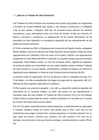 1.1 ¿Qué es un Tratado de Libre Comercio?


Los Tratados de Libre Comercio son acuerdos entre países que pueden ser negociados
y firmados de manera bilateral (dos países o dos bloques económicos) o multilateral
(más de dos países o bloques). Este tipo de acuerdos busca eliminar las barreras
arancelarias y para arancelarias como una forma de facilitar el flujo de comercio de
bienes y servicios e inversiones. La desgravación de los bienes (eliminación de los
aranceles) se hace siguiendo un cronograma negociado por los representantes de las
partes del acuerdo comercial.

El 18 de noviembre de 2003, el Representante Comercial de Estados Unidos, embajador
Robert Zoellick, anunció la intención del Poder Ejecutivo de los Estados Unidos de iniciar
negociaciones con Colombia y Perú así como con Ecuador y Bolivia. Las negociaciones
empezarían el 18 de Mayo del 2004 en Colombia con aquellos países que se encuentren
preparados. Para Estados Unidos, un TLC con el bloque andino, significa la ampliación
de la lista de países en el hemisferio con los cuales Estados Unidos mantiene Tratados
de Libre Comercio y, en ese sentido, complementa y fortalece el objetivo de culminar la
negociación para establecer un Área de Libre Comercio de las Américas (ALCA).

La primera ronda de negociación del TLC se llevará a cabo en Cartagena los días 18 y
19 de Mayo, y en ella se establecerán las reglas de juego para la negociación del TLC.
Además de otros aspectos organizativos y logísticos.

El Perú posee una economía pequeña, y por ello su desarrollo sostenido depende del
crecimiento de su comercio exterior, es decir, del acceso de sus exportaciones a
mercados cada vez más amplios. El Tratado de Libre Comercio (TLC) con los Estados
Unidos ofrece la oportunidad de vender nuestros productos a un mercado con un poder
de compra 180 veces mayor que el nuestro.

Con los TLC ganan especialmente los países pequeños, y particularmente su agricultura
e industria. Estados Unidos es mucho más grande que el Perú, pero esa es una
característica que juega a nuestro favor, porque poseemos un mercado pequeño con un
bajo poder de compra, mientras que nosotros, con sólo penetrar 0,1% más de su
mercado, con productos en los que tenemos ventajas, incrementaríamos nuestro PBI en
4%.


                                         ~6~
 