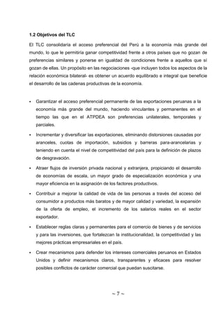 1.2 Objetivos del TLC

El TLC consolidaría el acceso preferencial del Perú a la economía más grande del
mundo, lo que le permitiría ganar competitividad frente a otros países que no gozan de
preferencias similares y ponerse en igualdad de condiciones frente a aquellos que sí
gozan de ellas. Un propósito en las negociaciones -que incluyen todos los aspectos de la
relación económica bilateral- es obtener un acuerdo equilibrado e integral que beneficie
el desarrollo de las cadenas productivas de la economía.


   Garantizar el acceso preferencial permanente de las exportaciones peruanas a la
    economía más grande del mundo, haciendo vinculantes y permanentes en el
    tiempo las que en el ATPDEA son preferencias unilaterales, temporales y
    parciales.

   Incrementar y diversificar las exportaciones, eliminando distorsiones causadas por
    aranceles, cuotas de importación, subsidios y barreras para-arancelarias y
    teniendo en cuenta el nivel de competitividad del país para la definición de plazos
    de desgravación.

   Atraer flujos de inversión privada nacional y extranjera, propiciando el desarrollo
    de economías de escala, un mayor grado de especialización económica y una
    mayor eficiencia en la asignación de los factores productivos.

   Contribuir a mejorar la calidad de vida de las personas a través del acceso del
    consumidor a productos más baratos y de mayor calidad y variedad, la expansión
    de la oferta de empleo, el incremento de los salarios reales en el sector
    exportador.

   Establecer reglas claras y permanentes para el comercio de bienes y de servicios
    y para las inversiones, que fortalezcan la institucionalidad, la competitividad y las
    mejores prácticas empresariales en el país.

   Crear mecanismos para defender los intereses comerciales peruanos en Estados
    Unidos y definir mecanismos claros, transparentes y eficaces para resolver
    posibles conflictos de carácter comercial que puedan suscitarse.




                                           ~7~
 