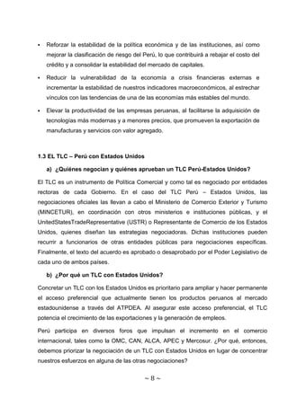    Reforzar la estabilidad de la política económica y de las instituciones, así como
    mejorar la clasificación de riesgo del Perú, lo que contribuirá a rebajar el costo del
    crédito y a consolidar la estabilidad del mercado de capitales.

   Reducir la vulnerabilidad de la economía a crisis financieras externas e
    incrementar la estabilidad de nuestros indicadores macroeconómicos, al estrechar
    vínculos con las tendencias de una de las economías más estables del mundo.

   Elevar la productividad de las empresas peruanas, al facilitarse la adquisición de
    tecnologías más modernas y a menores precios, que promueven la exportación de
    manufacturas y servicios con valor agregado.



1.3 EL TLC – Perú con Estados Unidos

    a) ¿Quiénes negocian y quiénes aprueban un TLC Perú-Estados Unidos?

El TLC es un instrumento de Política Comercial y como tal es negociado por entidades
rectoras de cada Gobierno. En el caso del TLC Perú – Estados Unidos, las
negociaciones oficiales las llevan a cabo el Ministerio de Comercio Exterior y Turismo
(MINCETUR), en coordinación con otros ministerios e instituciones públicas, y el
UnitedStatesTradeRepresentative (USTR) o Representante de Comercio de los Estados
Unidos, quienes diseñan las estrategias negociadoras. Dichas instituciones pueden
recurrir a funcionarios de otras entidades públicas para negociaciones específicas.
Finalmente, el texto del acuerdo es aprobado o desaprobado por el Poder Legislativo de
cada uno de ambos países.

    b) ¿Por qué un TLC con Estados Unidos?

Concretar un TLC con los Estados Unidos es prioritario para ampliar y hacer permanente
el acceso preferencial que actualmente tienen los productos peruanos al mercado
estadounidense a través del ATPDEA. Al asegurar este acceso preferencial, el TLC
potencia el crecimiento de las exportaciones y la generación de empleos.

Perú participa en diversos foros que impulsan el incremento en el comercio
internacional, tales como la OMC, CAN, ALCA, APEC y Mercosur. ¿Por qué, entonces,
debemos priorizar la negociación de un TLC con Estados Unidos en lugar de concentrar
nuestros esfuerzos en alguna de las otras negociaciones?


                                           ~8~
 