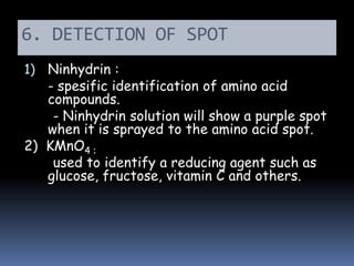 6. DETECTION OF SPOT
1) Ninhydrin :
- spesific identification of amino acid
compounds.
- Ninhydrin solution will show a purple spot
when it is sprayed to the amino acid spot.
2) KMnO4 :
used to identify a reducing agent such as
glucose, fructose, vitamin C and others.
 
