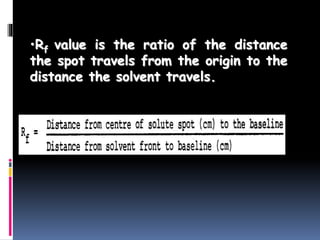 •Rf value is the ratio of the distance
the spot travels from the origin to the
distance the solvent travels.
 