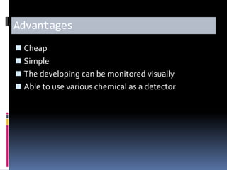 Advantages
 Cheap
 Simple
 The developing can be monitored visually
 Able to use various chemical as a detector
 