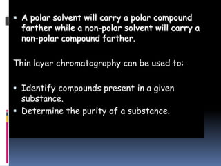  A polar solvent will carry a polar compound
farther while a non-polar solvent will carry a
non-polar compound farther.
Thin layer chromatography can be used to:
 Identify compounds present in a given
substance.
 Determine the purity of a substance.
 