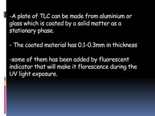 -A plate of TLC can be made from aluminium or
glass which is coated by a solid matter as a
stationary phase.
- The coated material has 0.1-0.3mm in thickness
-some of them has been added by fluorescent
indicator that will make it florescence during the
UV light exposure.
 
