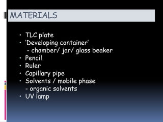 MATERIALS
• TLC plate
• ‘Developing container’
- chamber/ jar/ glass beaker
• Pencil
• Ruler
• Capillary pipe
• Solvents / mobile phase
- organic solvents
• UV lamp
 