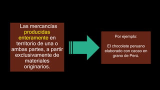 Las mercancías
producidas
enteramente en
territorio de una o
ambas partes, a partir
exclusivamente de
materiales
originarios.
Por ejemplo:
El chocolate peruano
elaborado con cacao en
grano de Perú.
 