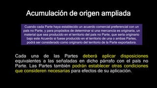 Acumulación de origen ampliada
Cada una de las Partes deberá aplicar disposiciones
equivalentes a las señaladas en dicho párrafo con el país no
Parte. Las Partes también podrán establecer otras condiciones
que consideren necesarias para efectos de su aplicación.
Cuando cada Parte haya establecido un acuerdo comercial preferencial con un
país no Parte, y para propósitos de determinar si una mercancía es originaria, un
material que sea producido en el territorio del país no Parte, que sería originario
bajo este Acuerdo si fuese producido en el territorio de una o ambas Partes,
podrá ser considerado como originario del territorio de la Parte exportadora.
 
