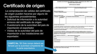 Certificado de origen
CAMPO No. 10: Este campo deberá ser
llenado por la autoridad competente de
la parte exportadora
La comprobación de validez del certificado
de origen pueden hacerse por alguno de
los siguientes procedimientos
• Solicitud de información a la autoridad
emisora del certificado de origen
• Cuestionario de la autoridad del país de
importación al exportador
• Visitas de la autoridad del país de
importación a las instalaciones del
exportador.
 