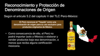 Reconocimiento y Protección de
Denominaciones de Origen
Según el articulo 5.2 del capitulo V del TLC Perú-México:
El Perú reconoce el “Tequila” como una
denominación de origen para su uso exclusivo para
productos originarios de México.
• Como consecuencia de ello, el Perú no
podrá importar (solo a México) o elaborar y
vender productos bajo esa denominación, a
menos que reciba alguna certificación
mexicana.
 