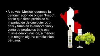 • A su vez, México reconoce la
denominación de origen “Pisco”,
por lo que tiene prohibida su
importación de cualquier otro
país y también la elaboración y
venta de productos bajo esa
misma denominación, a menos
que tengan alguna certificación
peruana.
 