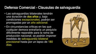 Defensa Comercial – Clausulas de salvaguardia
• Las salvaguardias bilaterales tendrán
una duración de dos años y, bajo
condiciones excepcionales, podrán ser
prorrogadas por un año adicional.
• En circunstancias críticas en las que
cualquier demora entrañaría un perjuicio
difícilmente reparable para la rama de
producción nacional, se podrán imponer
medidas de salvaguardia bilateral
provisional hasta por un lapso de 180
días.
 