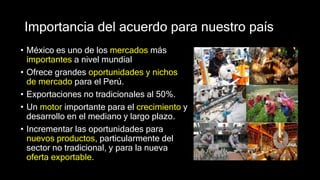 Importancia del acuerdo para nuestro país
• México es uno de los mercados más
importantes a nivel mundial
• Ofrece grandes oportunidades y nichos
de mercado para el Perú.
• Exportaciones no tradicionales al 50%.
• Un motor importante para el crecimiento y
desarrollo en el mediano y largo plazo.
• Incrementar las oportunidades para
nuevos productos, particularmente del
sector no tradicional, y para la nueva
oferta exportable.
 