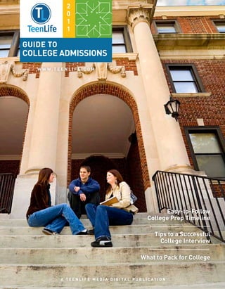 2
                  0
                  1
                  1

Guide to
College admissions
   W W W. T E E N L I F E . C O M




                                                                     Easy-to-Follow
                                                               College Prep Timeline

                                                                   Tips to a Successful
                                                                     College Interview

                                                            What to Pack for College


               A T E E N L I F E M E D I A di g ital P U B L I C A T I O N
 