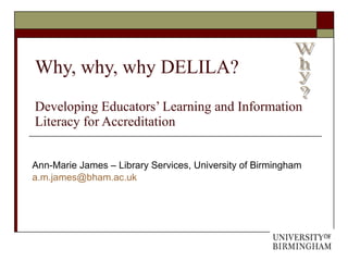 Why, why, why DELILA?  Developing Educators’ Learning and Information Literacy for Accreditation Ann-Marie James – Library Services, University of Birmingham [email_address] Why? 